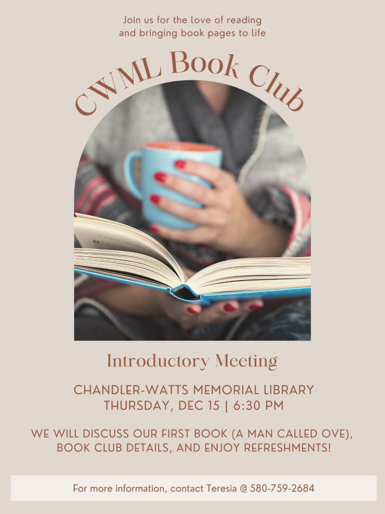Join us for the Chandler-Watts Library Book Club. Our introductory meeting is Thursday, December 15 @ 6:30 at the library. We will discuss our first book (A Man Called Ove), book club details, and enjoy refreshements. For more information, contact Teresia @ 580-759-2684.
